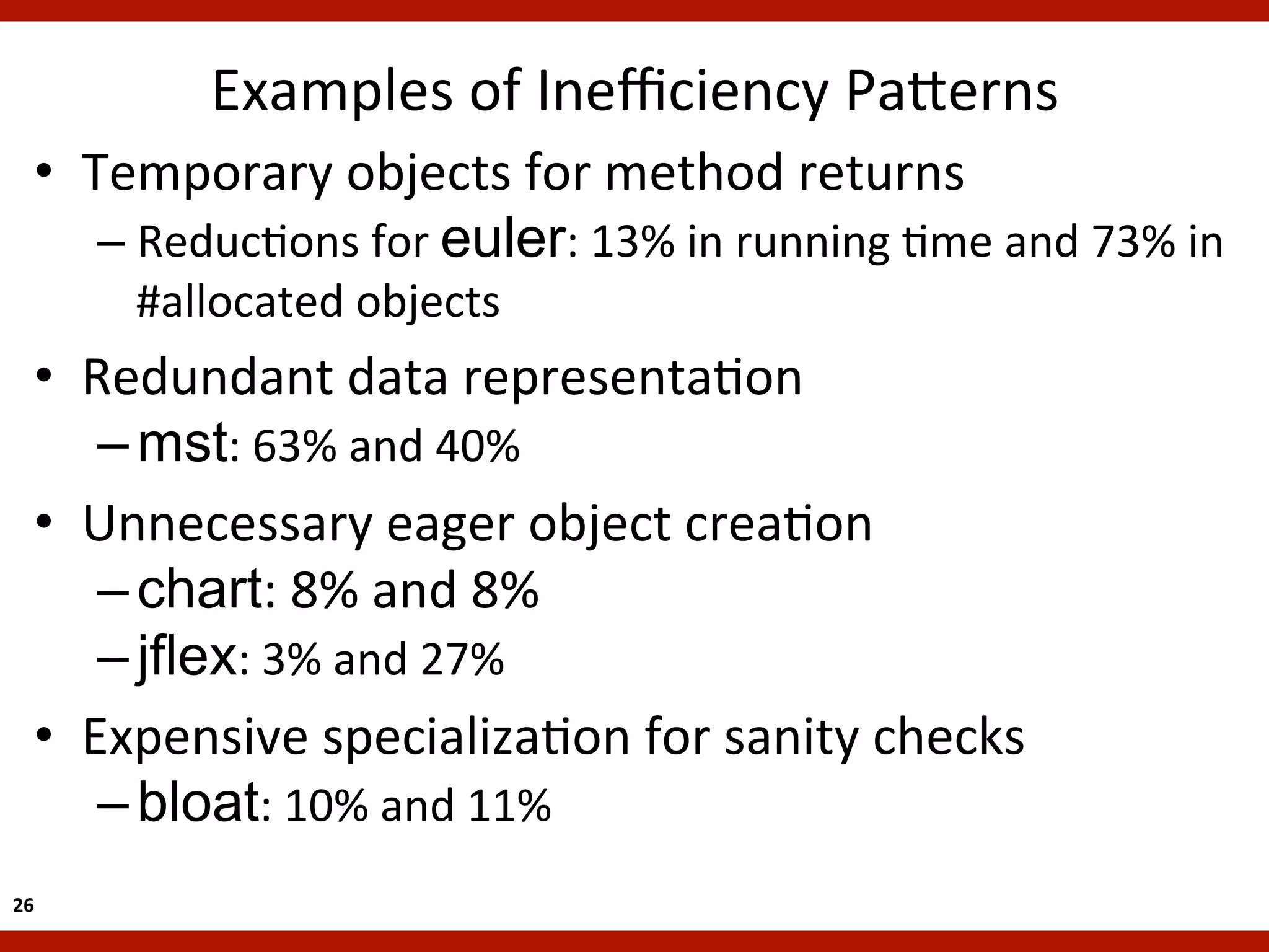 Examples	
  of	
  Ineﬃciency	
  Pa`erns
                                                      	
  
    •  Temporary	
  objects	
  for	
  method	
  returns	
  
        –  ReducKons	
  for	
  euler:	
  13%	
  in	
  running	
  Kme	
  and	
  73%	
  in	
  
           #allocated	
  objects	
  
    •  Redundant	
  data	
  representaKon	
  
        – mst:	
  63%	
  and	
  40%	
  
    •  Unnecessary	
  eager	
  object	
  creaKon	
  
        – chart:	
  8%	
  and	
  8%
        – jflex:	
  3%	
  and	
  27%	
  
    •  Expensive	
  specializaKon	
  for	
  sanity	
  checks	
  
        – bloat:	
  10%	
  and	
  11%	
  
26	
  
 
