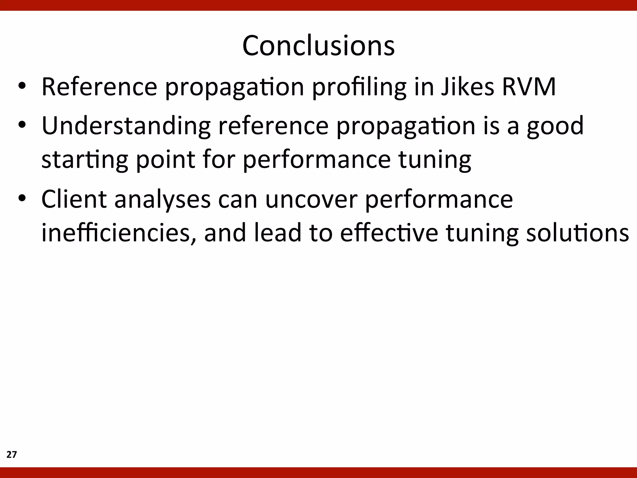 Conclusions
    •  Reference	
  propagaKon	
  proﬁling	
  in	
  Jikes	
  RVM	
  
    •  Understanding	
  reference	
  propagaKon	
  is	
  a	
  good	
  
       starKng	
  point	
  for	
  performance	
  tuning	
  
    •  Client	
  analyses	
  can	
  uncover	
  performance	
  
       ineﬃciencies,	
  and	
  lead	
  to	
  eﬀecKve	
  tuning	
  soluKons	
  




27	
  
 