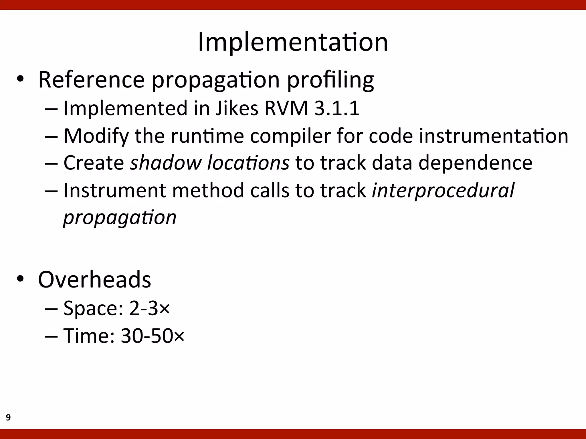 ImplementaKon	
  
        •  Reference	
  propagaKon	
  proﬁling	
  
           –  Implemented	
  in	
  Jikes	
  RVM	
  3.1.1	
  
           –  Modify	
  the	
  runKme	
  compiler	
  for	
  code	
  instrumentaKon	
  
           –  Create	
  shadow	
  loca5ons	
  to	
  track	
  data	
  dependence	
  
           –  Instrument	
  method	
  calls	
  to	
  track	
  interprocedural	
  
              propaga5on	
  

        •  Overheads	
  
           –  Space:	
  2-­‐3×	
  
           –  Time:	
  30-­‐50×	
  	
  


9	
  
 