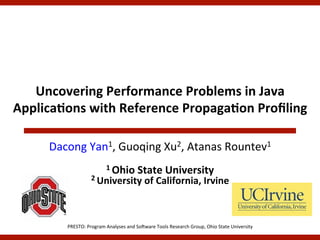 Uncovering	
  Performance	
  Problems	
  in	
  Java	
  
Applica5ons	
  with	
  Reference	
  Propaga5on	
  Proﬁling	
  

       Dacong	
  Yan1,	
  Guoqing	
  Xu2,	
  Atanas	
  Rountev1	
  
                                	
  
                                  1	
  Ohio	
  State	
  University	
  
                         2	
  University	
  of	
  California,	
  Irvine	
  
                                                                  	
  

           PRESTO:	
  Program	
  Analyses	
  and	
  So5ware	
  Tools	
  Research	
  Group,	
  Ohio	
  State	
  University	
  
 