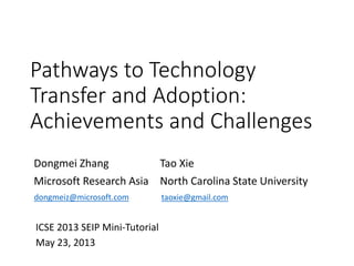 Pathways to Technology
Transfer and Adoption:
Achievements and Challenges
Dongmei Zhang
Microsoft Research Asia
Tao Xie
North Carolina State University
ICSE 2013 SEIP Mini-Tutorial
May 23, 2013
taoxie@gmail.comdongmeiz@microsoft.com
 