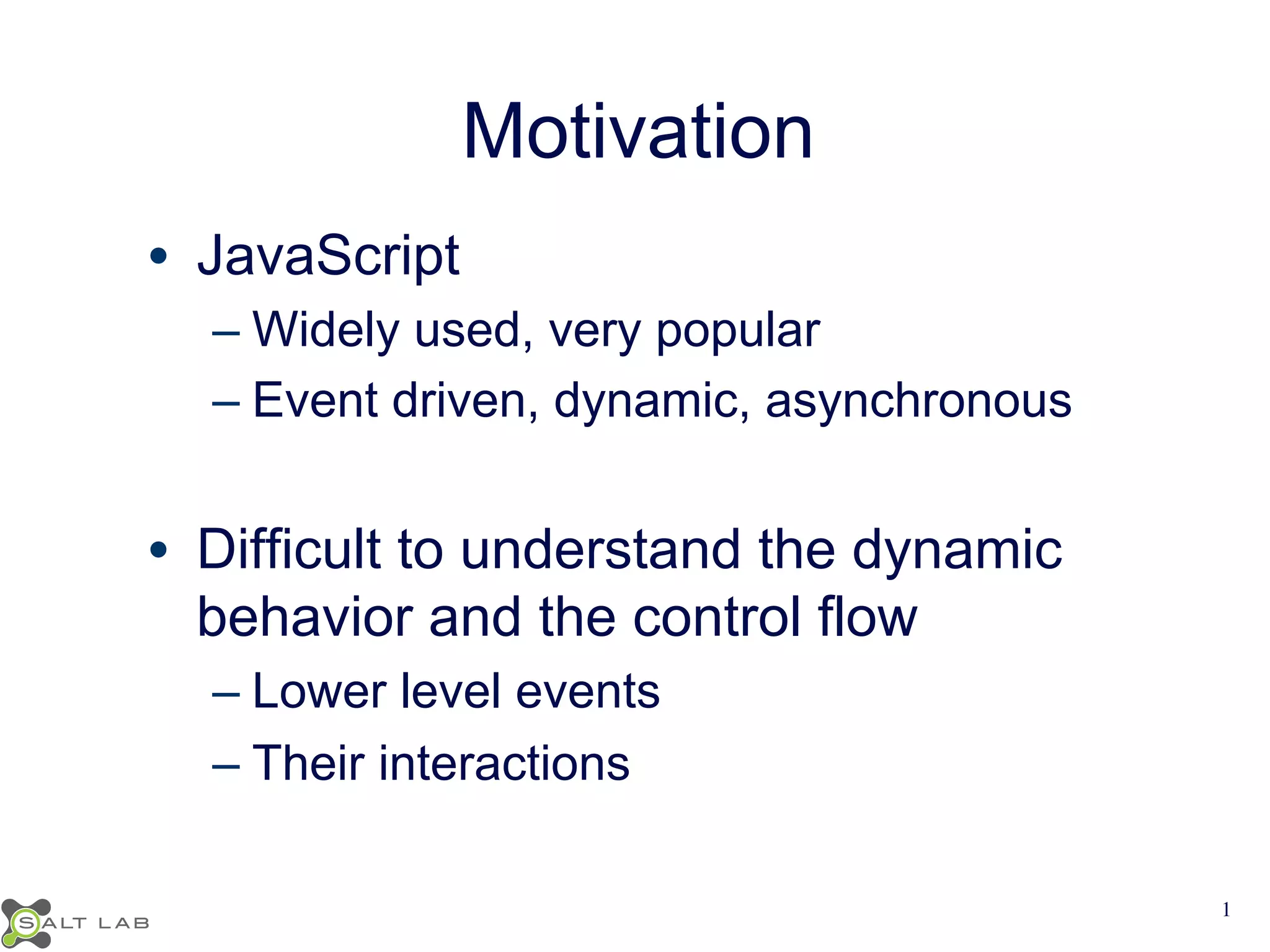 Motivation 
• JavaScript 
– Widely used, very popular 
– Event driven, dynamic, asynchronous 
• Difficult to understand the dynamic 
behavior and the control flow 
– Lower level events 
– Their interactions 
1 
 