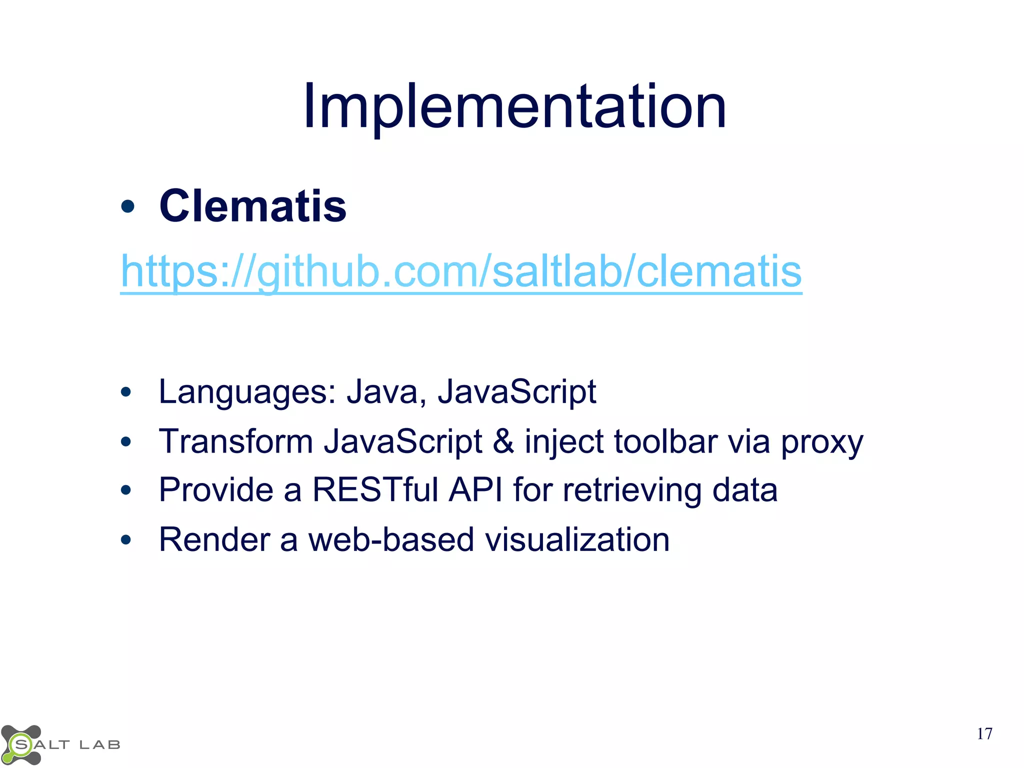 Implementation 
• Clematis 
https://github.com/saltlab/clematis 
• Languages: Java, JavaScript 
• Transform JavaScript & inject toolbar via proxy 
• Provide a RESTful API for retrieving data 
• Render a web-based visualization 
17 
 