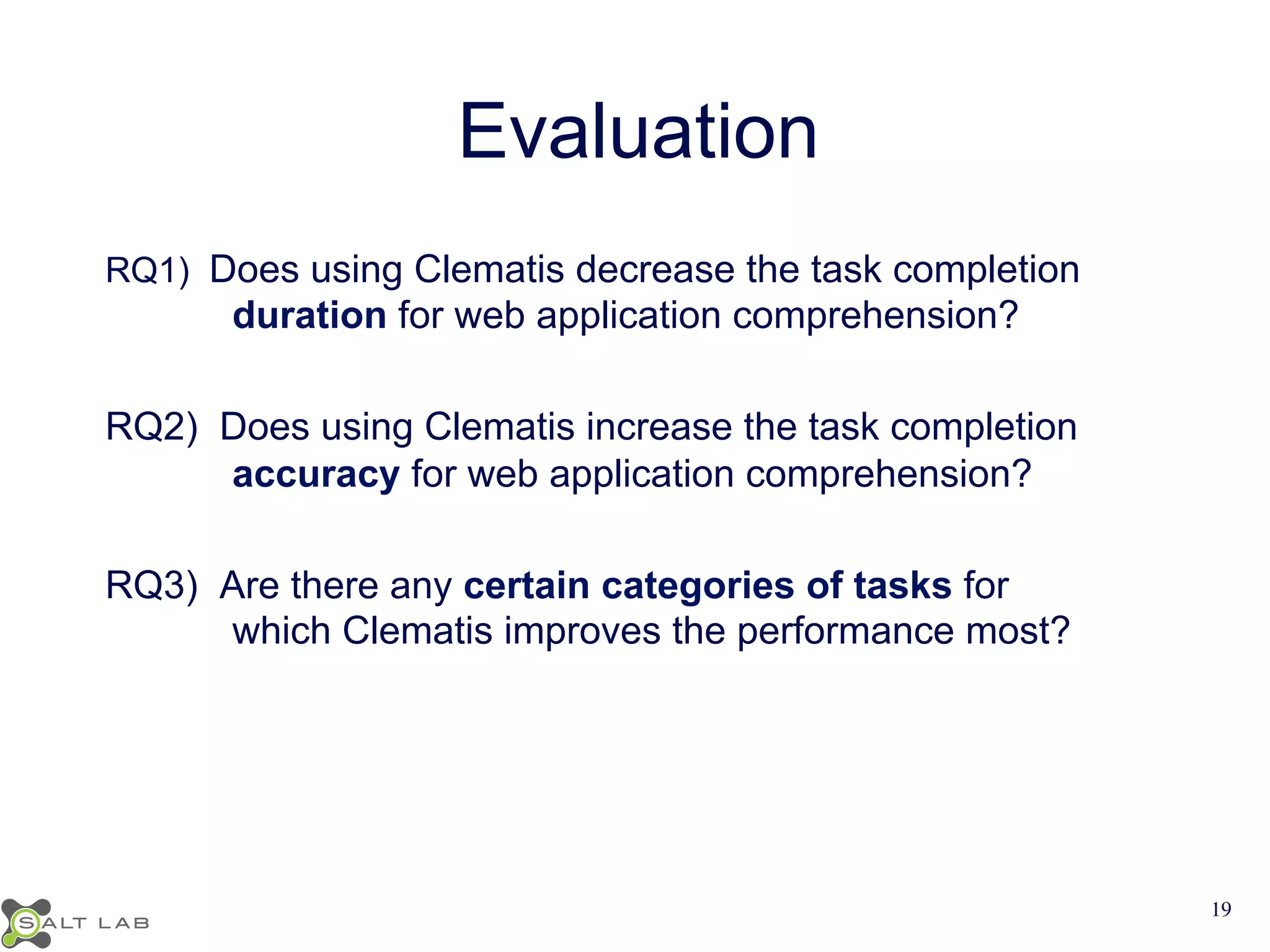 Evaluation 
RQ1) Does using Clematis decrease the task completion 
duration for web application comprehension? 
RQ2) Does using Clematis increase the task completion 
accuracy for web application comprehension? 
RQ3) Are there any certain categories of tasks for 
which Clematis improves the performance most? 
19 
 