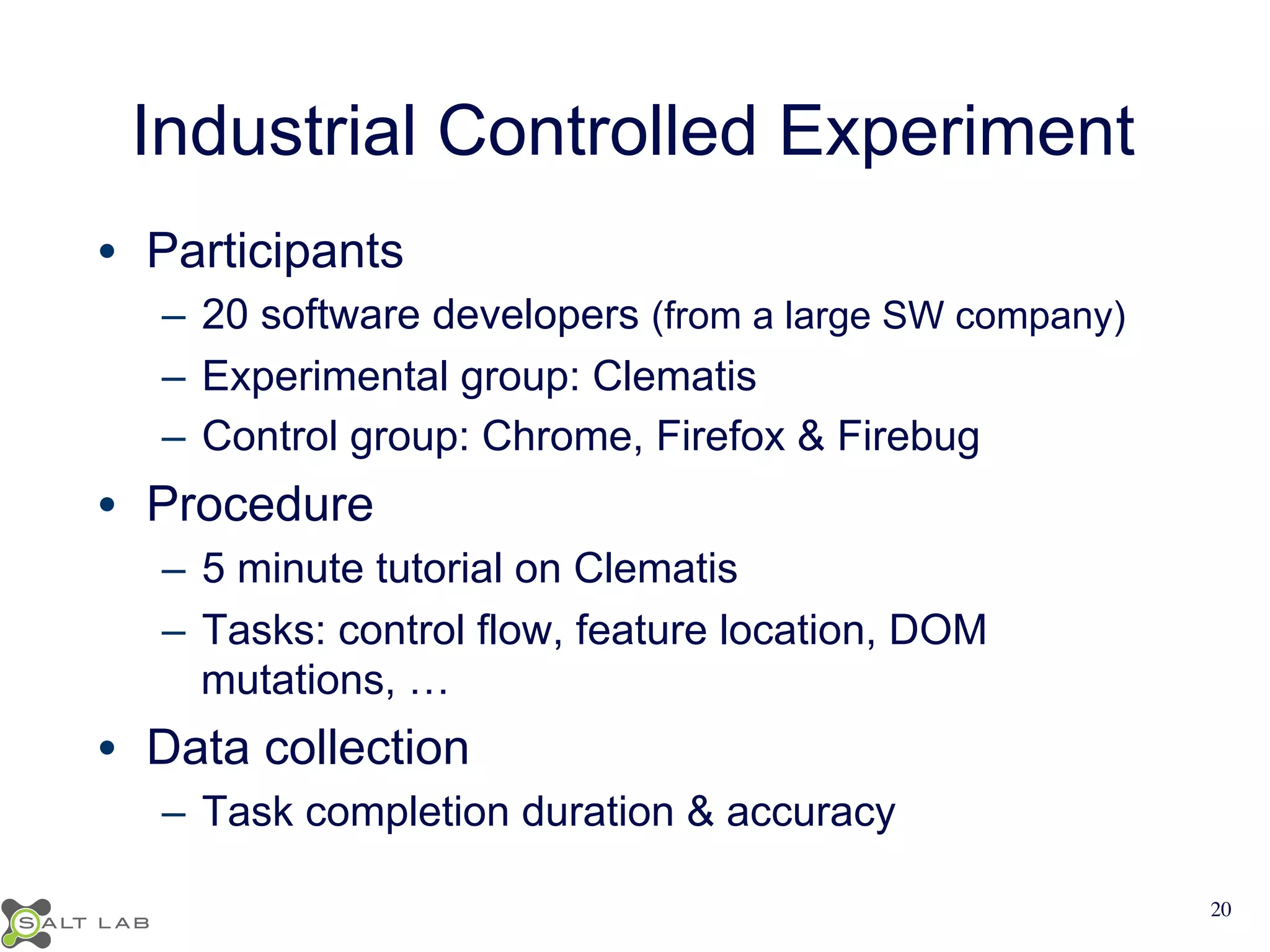 Industrial Controlled Experiment 
• Participants 
– 20 software developers (from a large SW company) 
– Experimental group: Clematis 
– Control group: Chrome, Firefox & Firebug 
• Procedure 
– 5 minute tutorial on Clematis 
– Tasks: control flow, feature location, DOM 
mutations, … 
• Data collection 
– Task completion duration & accuracy 
20 
 