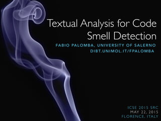 Textual Analysis for Code
Smell Detection
FA B I O PA L O M B A , U N I V E R S I T Y O F S A L E R N O
D I B T. U N I M O L . I T / F PA L O M B A
I C S E 2 0 1 5 S R C
M AY 2 2 , 2 0 1 5
F L O R E N C E , I TA LY
 