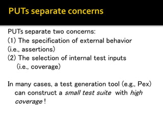 PUTs separate two concerns:
(1) The specification of external behavior
(i.e., assertions)
(2) The selection of internal test inputs
(i.e., coverage)
In many cases, a test generation tool (e.g., Pex)
can construct a small test suite with high
coverage !
 
