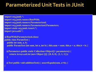 12
import org.junit.*;
import org.junit.runner.RunWith;
import org.junit.runners.Parameterized;
import org.junit.runners.Parameterized.Parameters;
import static org.junit.Assert.*;
import java.util.*;
@RunWith(Parameterized.class)
public class ParamTest {
public int sum, a, b;
public ParamTest (int sum, int a, int b) { this.sum = sum; this.a = a; this.b = b; }
@Parameters public static Collection<Object[]> parameters() {
return Arrays.asList (new Object [][] {{0, 0, 0}, {2, 1, 1}});
}
@Test public void additionTest() { assertEquals(sum, a+b); }
}
 
