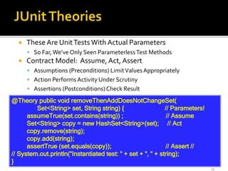 13
 These Are UnitTests With Actual Parameters
 So Far,We’ve Only Seen ParameterlessTest Methods
 Contract Model: Assume, Act, Assert
 Assumptions (Preconditions) LimitValues Appropriately
 Action Performs Activity Under Scrutiny
 Assertions (Postconditions)Check Result
@Theory public void removeThenAddDoesNotChangeSet(
Set<String> set, String string) { // Parameters!
assumeTrue(set.contains(string)) ; // Assume
Set<String> copy = new HashSet<String>(set); // Act
copy.remove(string);
copy.add(string);
assertTrue (set.equals(copy)); // Assert //
// System.out.println(“Instantiated test: “ + set + “, “ + string);
}
 