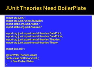 15
import org.junit.*;
import org.junit.runner.RunWith;
import static org.junit.Assert.*;
import static org.junit.Assume.*;
import org.junit.experimental.theories.DataPoint;
import org.junit.experimental.theories.DataPoints;
import org.junit.experimental.theories.Theories;
import org.junit.experimental.theories.Theory;
import java.util.*;
@RunWith(Theories.class)
public class SetTheoryTest {
… // See Earlier Slides
}
 