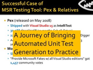  Pex (released on May 2008)
 Shipped with Visual Studio 15 as IntelliTest
 30,388 download# (20 months, Feb 08-Oct 09)
 22,466 download# (10 months, Apr 13-Jan 14): Code Digger
 Active user community: 1,436 forum posts during ~3
years (Oct 08- Nov 11)
 Moles (released on Sept 2009)
 Shipped with Visual Studio 12 as Fakes
 “Provide Microsoft Fakes w/ allVisual Studio editions” got
1,457 community votes
A Journey of Bringing
Automated UnitTest
Generation to Practice
 
