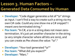  Developer: “Code digger generates a lot of “0” strings
as input. I can’t find a way to create such a string via my
own C# code. Could any one show me a C# snippet? I
meant zero terminated string.”
 Pex team: “In C#, a 0 in a string does not mean zero-
termination. It’s just yet another character in the string
(a very simple character where all bits are zero), and
you can create as Pex shows the value: “0”.”
 Developer: “Your tool generated “0””
 Pex team: “What did you expect?”
 Developer: “Marc.”
 