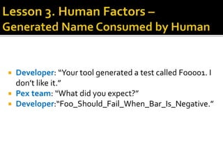  Developer: “Your tool generated a test called Foo001. I
don’t like it.”
 Pex team: “What did you expect?”
 Developer:“Foo_Should_Fail_When_Bar_Is_Negative.”
 