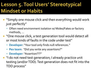  “Simply one mouse click and then everything would work
just perfectly”
 Often need environment isolation w/ Moles/Fakes or factory
methods, …
 “One mouse click, a test generation tool would detect all
or most kinds of faults in the code under test”
 Developer: “Your tool only finds null references.”
 Pex team: “Did you write any assertions?”
 Developer: “Assertion???”
 “I do not need test generation; I already practice unit
testing (and/orTDD).Test generation does not fit into the
TDD process”
 