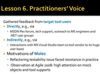 Gathered feedback from target tool users
 Directly, e.g., via
 MSDN Pex forum, tech support, outreach to MS engineers and
.NET user groups
 Indirectly, e.g., via
 interactions with MSVisual Studio team (a tool vendor to its huge
user base)
 Motivations of Moles
 Refactoring testability issue faced resistance in practice
 Observation at Agile 2008: high attention on mock
objects and tool supports
 