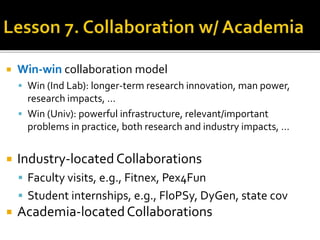  Win-win collaboration model
 Win (Ind Lab): longer-term research innovation, man power,
research impacts, …
 Win (Univ): powerful infrastructure, relevant/important
problems in practice, both research and industry impacts, …
 Industry-located Collaborations
 Faculty visits, e.g., Fitnex, Pex4Fun
 Student internships, e.g., FloPSy, DyGen, state cov
 Academia-locatedCollaborations
 