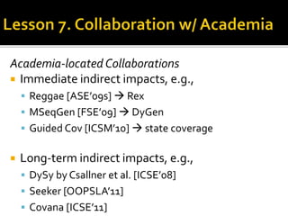 Academia-located Collaborations
 Immediate indirect impacts, e.g.,
 Reggae [ASE’09s]  Rex
 MSeqGen [FSE’09]  DyGen
 Guided Cov [ICSM’10]  state coverage
 Long-term indirect impacts, e.g.,
 DySy by Csallner et al. [ICSE’08]
 Seeker [OOPSLA’11]
 Covana [ICSE’11]
 