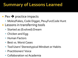  Pex  practice impacts
 Moles/Fakes, Code Digger, Pex4Fun/Code Hunt
 Lessons in transferring tools
 Started as (Evolved) Dream
 Chicken and Egg
 Human Factors
 Best vs.Worst Cases
 Tool Users’ Stereotypical Mindset or Habits
 Practitioners’Voice
 Collaboration w/ Academia
 