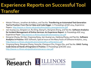  NikolaiTillmann, Jonathan de Halleux, and Tao Xie. Transferring an Automated Test Generation
Tool to Practice: From Pex to Fakes and Code Digger. In Proceedings of ASE 2014, Experience
Papers. http://taoxie.cs.illinois.edu/publications/ase14-pexexperiences.pdf
 Jian-Guang Lou, Qingwei Lin, Rui Ding, Qiang Fu, Dongmei Zhang, and Tao Xie. Software Analytics
for Incident Management of Online Services: An Experience Report. In Proceedings ASE 2013,
Experience Paper. http://taoxie.cs.illinois.edu/publications/ase13-sas.pdf
 Dongmei Zhang, Shi Han,Yingnong Dang, Jian-Guang Lou, Haidong Zhang, andTao Xie. Software
Analytics in Practice. IEEE Software, Special Issue on the Many Faces of Software Analytics, 2013.
http://taoxie.cs.illinois.edu/publications/ieeesoft13-softanalytics.pdf
 Yingnong Dang, Dongmei Zhang, Song Ge, Chengyun Chu,Yingjun Qiu, and Tao Xie. XIAO:Tuning
Code Clones at Hands of Engineers in Practice. In Proceedings of ACSAC 2012.
http://taoxie.cs.illinois.edu/publications/acsac12-xiao.pdf
 