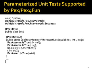 using System;
using Microsoft.Pex.Framework;
using Microsoft.Pex.Framework.Settings;
[PexClass]
public class Set {
[PexMethod]
public static void testMemberAfterInsertNotEqual(Set s, int i, int j) {
PexAssume.IsTrue(s != null);
PexAssume.IsTrue(i != j);
bool exist = s.member(i);
s.insert(j);
PexAssert.IsTrue(exist);
}
….
}
39
 