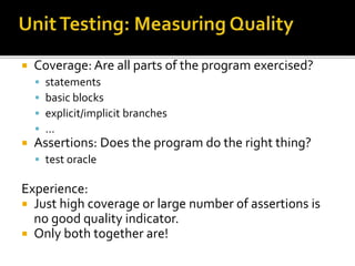  Coverage: Are all parts of the program exercised?
 statements
 basic blocks
 explicit/implicit branches
 …
 Assertions: Does the program do the right thing?
 test oracle
Experience:
 Just high coverage or large number of assertions is
no good quality indicator.
 Only both together are!
 