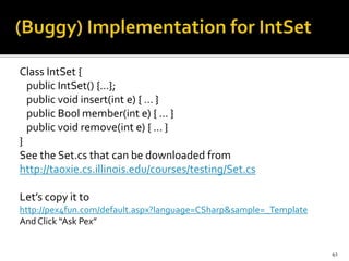 Class IntSet {
public IntSet() {…};
public void insert(int e) { … }
public Bool member(int e) { … }
public void remove(int e) { … }
}
See the Set.cs that can be downloaded from
http://taoxie.cs.illinois.edu/courses/testing/Set.cs
Let’s copy it to
http://pex4fun.com/default.aspx?language=CSharp&sample=_Template
And Click “Ask Pex”
41
 