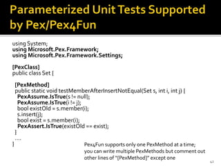 using System;
using Microsoft.Pex.Framework;
using Microsoft.Pex.Framework.Settings;
[PexClass]
public class Set {
[PexMethod]
public static void testMemberAfterInsertNotEqual(Set s, int i, int j) {
PexAssume.IsTrue(s != null);
PexAssume.IsTrue(i != j);
bool existOld = s.member(i);
s.insert(j);
bool exist = s.member(i);
PexAssert.IsTrue(existOld == exist);
}
….
}
42
Pex4Fun supports only one PexMethod at a time;
you can write multiple PexMethods but comment out
other lines of “[PexMethod]” except one
 