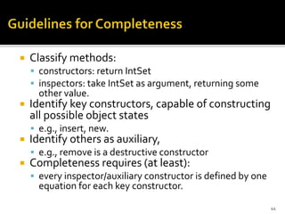  Classify methods:
 constructors: return IntSet
 inspectors: take IntSet as argument, returning some
other value.
 Identify key constructors, capable of constructing
all possible object states
 e.g., insert, new.
 Identify others as auxiliary,
 e.g., remove is a destructive constructor
 Completeness requires (at least):
 every inspector/auxiliary constructor is defined by one
equation for each key constructor.
44
 