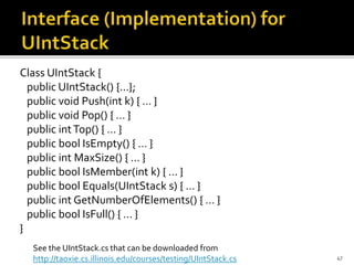 Class UIntStack {
public UIntStack() {…};
public void Push(int k) { … }
public void Pop() { … }
public intTop() { … }
public bool IsEmpty() { … }
public int MaxSize() { … }
public bool IsMember(int k) { … }
public bool Equals(UIntStack s) { … }
public int GetNumberOfElements() { … }
public bool IsFull() { … }
}
47
See the UIntStack.cs that can be downloaded from
http://taoxie.cs.illinois.edu/courses/testing/UIntStack.cs
 