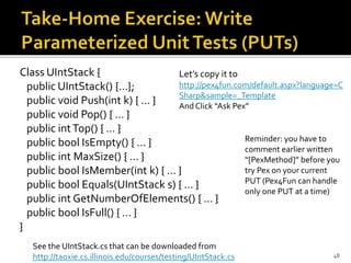 Class UIntStack {
public UIntStack() {…};
public void Push(int k) { … }
public void Pop() { … }
public intTop() { … }
public bool IsEmpty() { … }
public int MaxSize() { … }
public bool IsMember(int k) { … }
public bool Equals(UIntStack s) { … }
public int GetNumberOfElements() { … }
public bool IsFull() { … }
}
48
Let’s copy it to
http://pex4fun.com/default.aspx?language=C
Sharp&sample=_Template
And Click “Ask Pex”
Reminder: you have to
comment earlier written
“[PexMethod]” before you
try Pex on your current
PUT (Pex4Fun can handle
only one PUT at a time)
See the UIntStack.cs that can be downloaded from
http://taoxie.cs.illinois.edu/courses/testing/UIntStack.cs
 