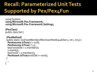 using System;
using Microsoft.Pex.Framework;
using Microsoft.Pex.Framework.Settings;
[PexClass]
public class Set {
[PexMethod]
public static void testMemberAfterInsertNotEqual(Set s, int i, int j) {
PexAssume.IsTrue(s != null);
PexAssume.IsTrue(i != j);
bool existOld = s.member(i);
s.insert(j);
bool exist = s.member(i);
PexAssert.IsTrue(existOld == exist);
}
….
}
49
 