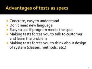  Concrete, easy to understand
 Don’t need new language
 Easy to see if program meets the spec
 Making tests forces you to talk to customer
and learn the problem
 Making tests forces you to think about design
of system (classes, methods, etc.)
5
 