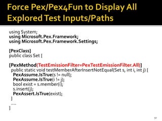using System;
using Microsoft.Pex.Framework;
using Microsoft.Pex.Framework.Settings;
[PexClass]
public class Set {
[PexMethod(TestEmissionFilter=PexTestEmissionFilter.All)]
public static void testMemberAfterInsertNotEqual(Set s, int i, int j) {
PexAssume.IsTrue(s != null);
PexAssume.IsTrue(i != j);
bool exist = s.member(i);
s.insert(j);
PexAssert.IsTrue(exist);
}
….
}
50
 