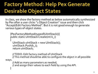 In class, we show the factory method as below automatically synthesized
by Pex after a user clicks “1 Object Creation” issue and then click
“Accept/Edit Factory Method”. But it is not good enough to generate
various types of object states.
[PexFactoryMethod(typeof(UIntStack))]
public static UIntStack Create(int k_i)
{
UIntStack uIntStack = new UIntStack();
uIntStack.Push(k_i);
return uIntStack;
//TODO: Edit factory method of UIntStack
//This method should be able to configure the object in all possible
ways.
// Add as many parameters as needed,
// and assign their values to each field by using the API.
}
51
 