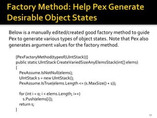 Below is a manually edited/created good factory method to guide
Pex to generate various types of object states. Note that Pex also
generates argument values for the factory method.
[PexFactoryMethod(typeof(UIntStack))]
public static UIntStackCreateVariedSizeAnyElemsStack(int[] elems)
{
PexAssume.IsNotNull(elems);
UIntStack s = new UIntStack();
PexAssume.IsTrue(elems.Length <= (s.MaxSize() + 1));
for (int i = 0; i < elems.Length; i++)
s.Push(elems[i]);
return s;
}
52
 