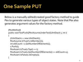 Below is a manually edited/created good factory method to guide
Pex to generate various types of object states. Note that Pex also
generates argument values for the factory method.
[PexMethod]
public voidTestPush([PexAssumeUnderTest]UIntStack s, int i)
{
//UIntStack s = new UIntStack();
PexAssume.IsTrue(!s.IsMember(i));
int oldCount = s.GetNumberOfElements();
s.Push(i);
PexAssert.IsTrue(s.Top() == i);
PexAssert.IsTrue(s.GetNumberOfElements() == oldCount+1);
PexAssert.IsFalse(s.IsEmpty());
}
53
 