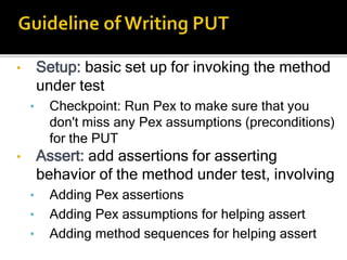 • Setup: basic set up for invoking the method
under test
• Checkpoint: Run Pex to make sure that you
don't miss any Pex assumptions (preconditions)
for the PUT
• Assert: add assertions for asserting
behavior of the method under test, involving
• Adding Pex assertions
• Adding Pex assumptions for helping assert
• Adding method sequences for helping assert
 
