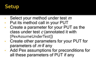 • Select your method under test m
• Put its method call in your PUT
• Create a parameter for your PUT as the
class under test c (annotated it with
[PexAssumeUnderTest])
• Create other parameters for your PUT for
parameters of m if any
• Add Pex assumptions for preconditions for
all these parameters of PUT if any
 