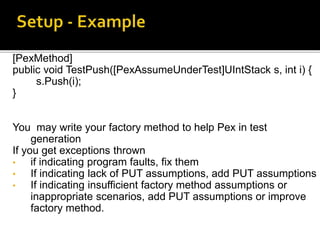 [PexMethod]
public void TestPush([PexAssumeUnderTest]UIntStack s, int i) {
s.Push(i);
}
You may write your factory method to help Pex in test
generation
If you get exceptions thrown
• if indicating program faults, fix them
• If indicating lack of PUT assumptions, add PUT assumptions
• If indicating insufficient factory method assumptions or
inappropriate scenarios, add PUT assumptions or improve
factory method.
 