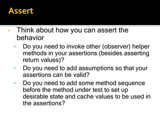 • Think about how you can assert the
behavior
• Do you need to invoke other (observer) helper
methods in your assertions (besides asserting
return values)?
• Do you need to add assumptions so that your
assertions can be valid?
• Do you need to add some method sequence
before the method under test to set up
desirable state and cache values to be used in
the assertions?
 
