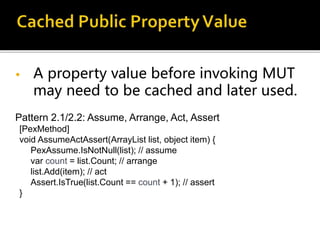 • A property value before invoking MUT
may need to be cached and later used.
Pattern 2.1/2.2: Assume, Arrange, Act, Assert
[PexMethod]
void AssumeActAssert(ArrayList list, object item) {
PexAssume.IsNotNull(list); // assume
var count = list.Count; // arrange
list.Add(item); // act
Assert.IsTrue(list.Count == count + 1); // assert
}
 
