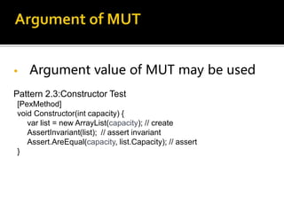 • Argument value of MUT may be used
Pattern 2.3:Constructor Test
[PexMethod]
void Constructor(int capacity) {
var list = new ArrayList(capacity); // create
AssertInvariant(list); // assert invariant
Assert.AreEqual(capacity, list.Capacity); // assert
}
 