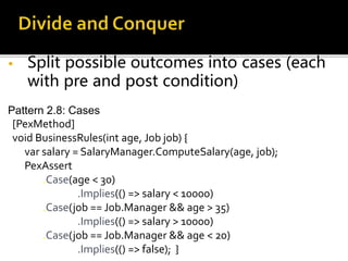 • Split possible outcomes into cases (each
with pre and post condition)
Pattern 2.8: Cases
[PexMethod]
void BusinessRules(int age, Job job) {
var salary = SalaryManager.ComputeSalary(age, job);
PexAssert
.Case(age < 30)
.Implies(() => salary < 10000)
.Case(job == Job.Manager && age > 35)
.Implies(() => salary > 10000)
.Case(job == Job.Manager && age < 20)
.Implies(() => false); }
 