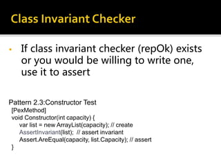 • If class invariant checker (repOk) exists
or you would be willing to write one,
use it to assert
Pattern 2.3:Constructor Test
[PexMethod]
void Constructor(int capacity) {
var list = new ArrayList(capacity); // create
AssertInvariant(list); // assert invariant
Assert.AreEqual(capacity, list.Capacity); // assert
}
 