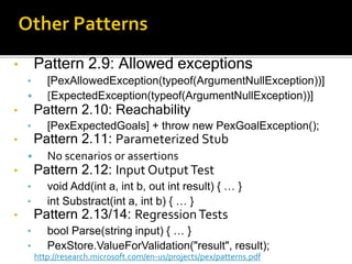 • Pattern 2.9: Allowed exceptions
• [PexAllowedException(typeof(ArgumentNullException))]
• [ExpectedException(typeof(ArgumentNullException))]
• Pattern 2.10: Reachability
• [PexExpectedGoals] + throw new PexGoalException();
• Pattern 2.11: Parameterized Stub
• No scenarios or assertions
• Pattern 2.12: Input OutputTest
• void Add(int a, int b, out int result) { … }
• int Substract(int a, int b) { … }
• Pattern 2.13/14: RegressionTests
• bool Parse(string input) { … }
• PexStore.ValueForValidation("result", result);
http://research.microsoft.com/en-us/projects/pex/patterns.pdf
 