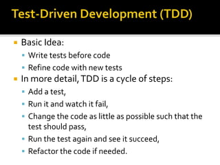  Basic Idea:
 Write tests before code
 Refine code with new tests
 In more detail,TDD is a cycle of steps:
 Add a test,
 Run it and watch it fail,
 Change the code as little as possible such that the
test should pass,
 Run the test again and see it succeed,
 Refactor the code if needed.
 
