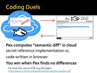 Pex computes “semantic diff” in cloud
secret reference implementation vs.
code written in browser
You win when Pex finds no differences
For more info, see our ICSE 2013 SEE paper:
http://taoxie.cs.illinois.edu/publications/icse13see-pex4fun.pdf
 