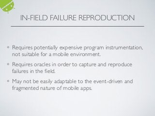 IN-FIELD FAILURE REPRODUCTION
❖ Requires potentially expensive program instrumentation,
not suitable for a mobile environment.
❖ Requires oracles in order to capture and reproduce
failures in the ﬁeld.
❖ May not be easily adaptable to the event-driven and
fragmented nature of mobile apps.
 