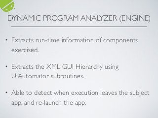 • Extracts run-time information of components
exercised.
• Extracts the XML GUI Hierarchy using
UIAutomator subroutines.
• Able to detect when execution leaves the subject
app, and re-launch the app.
DYNAMIC PROGRAM ANALYZER (ENGINE)
 