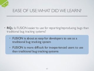 EASE OF USE:WHAT DID WE LEARN?
• RQ1: Is FUSION easier to use for reporting/reproducing bugs than
traditional bug tracking systems?
❖ FUSION is about as easy for developers to use as a traditional
bug tracking system
❖ FUSION is more difﬁcult for inexperienced users to use than
traditional bug tracking systems
63
• FUSION is about as easy for developers to use as a
traditional bug tracking system
• FUSION is more difﬁcult for inexperienced users to use
than traditional bug tracking systems
 